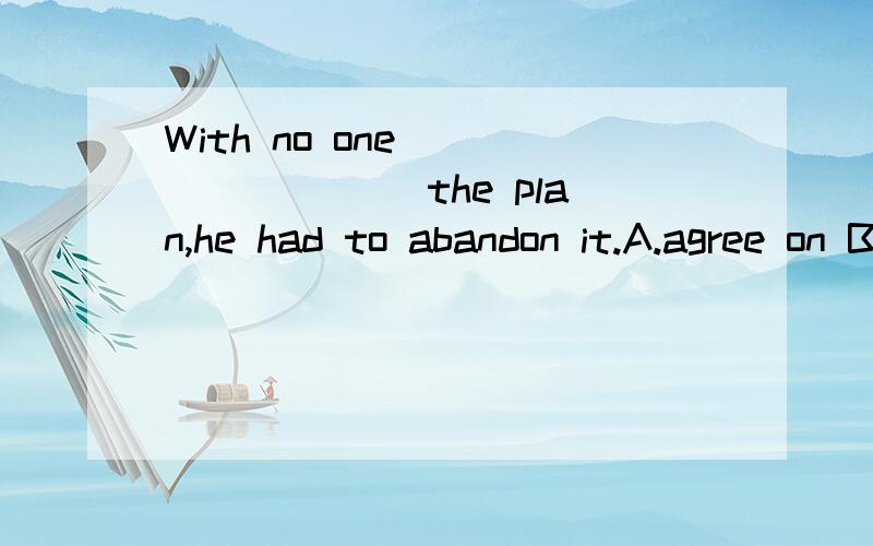 With no one ________ the plan,he had to abandon it.A.agree on B.agree to我觉得选B