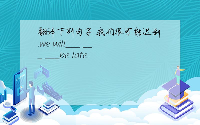 翻译下列句子 我们很可能迟到.we will___ ___ ___be late.