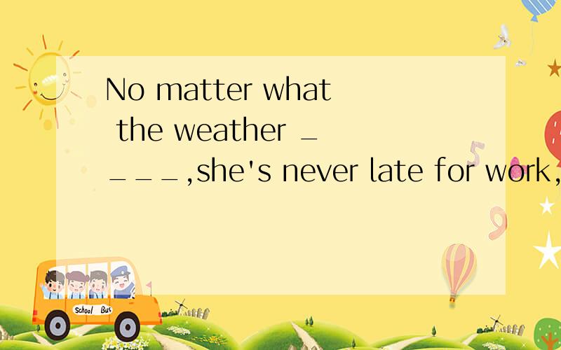 No matter what the weather ____,she's never late for work,like,为什么?