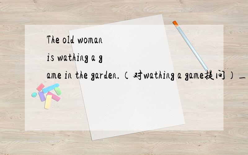 The old woman is wathing a game in the garden.（对wathing a game提问）______ is the old woman ______ in the garden.