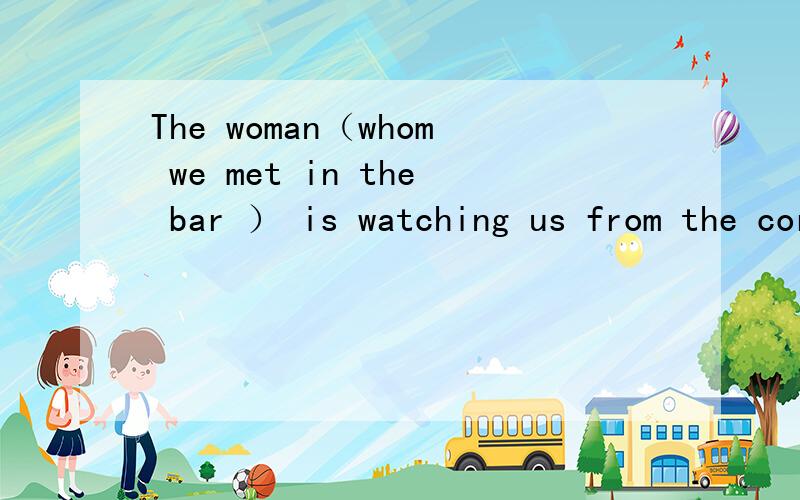 The woman（whom we met in the bar ） is watching us from the corner ---- ---- is watching us fromthe corner 对括号里的内容提问 附带为什么