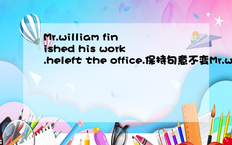 Mr.william finished his work.heleft the office.保持句意不变Mr.william_____leave the office_____he had finished his work