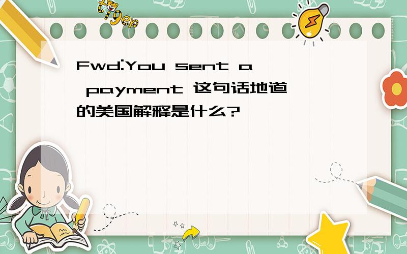 Fwd:You sent a payment 这句话地道的美国解释是什么?