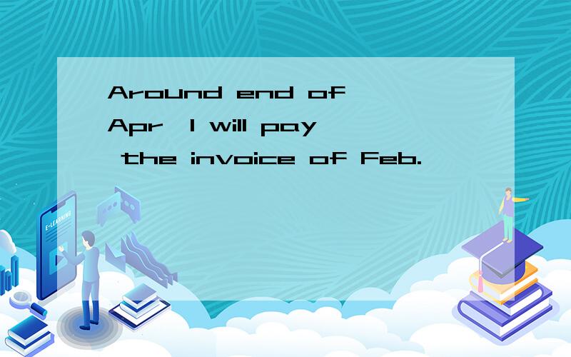 Around end of Apr,I will pay the invoice of Feb.