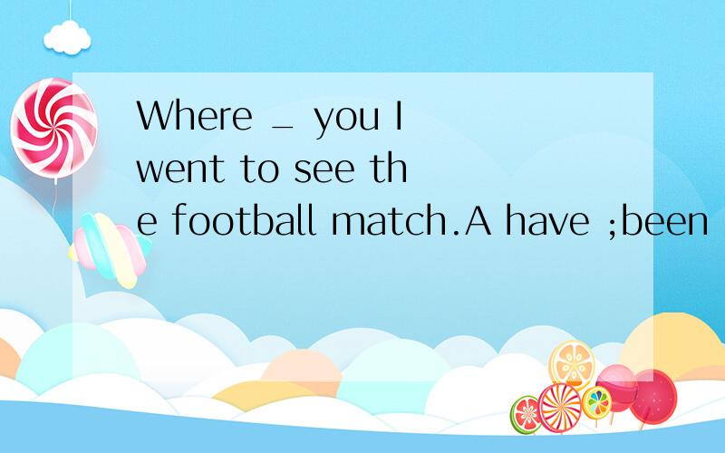 Where _ you I went to see the football match.A have ;been B have ;gone C have;been to D have;been in