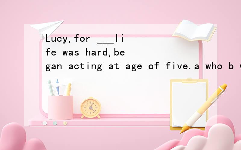 Lucy,for ___life was hard,began acting at age of five.a who b whom c whose为什么不选C要选B