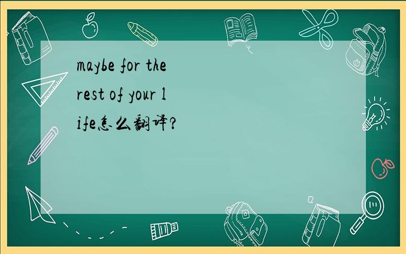 maybe for the rest of your life怎么翻译?