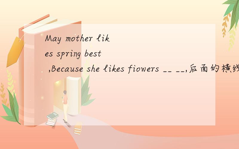 May mother likes spring best ,Because she likes fiowers __ __,后面的横线应填什么,