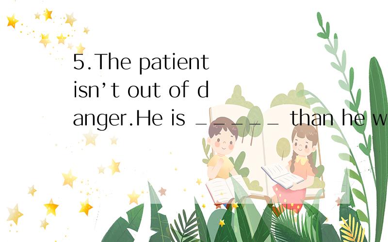 5.The patient isn’t out of danger.He is _____ than he was yesterday.(96上