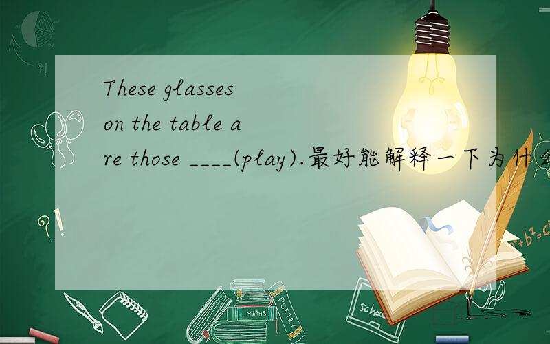 These glasses on the table are those ____(play).最好能解释一下为什么,我不确定我的答案