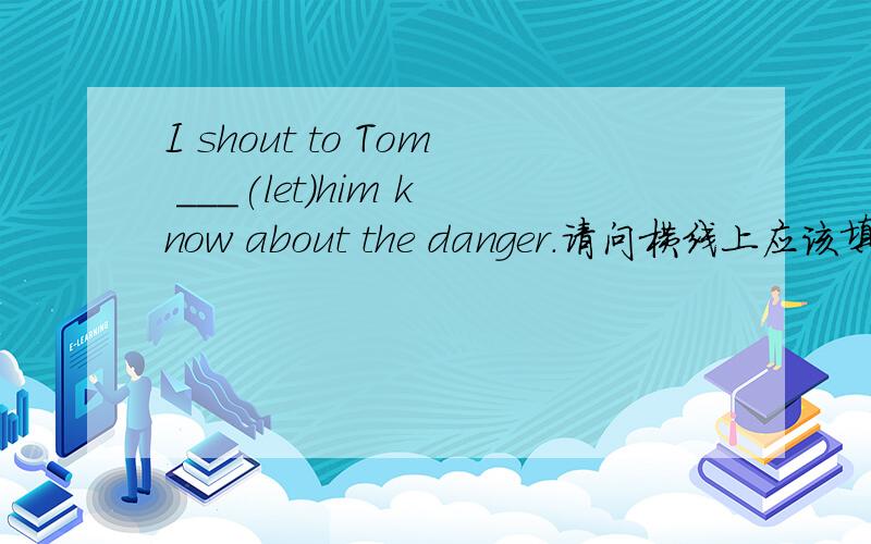 I shout to Tom ___(let)him know about the danger.请问横线上应该填什么.