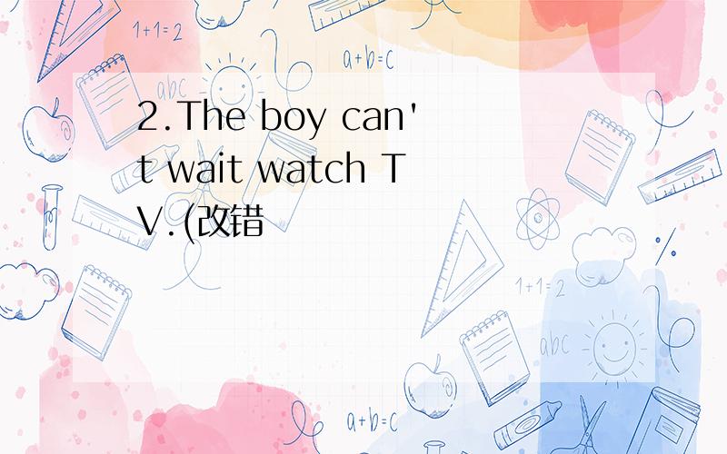 2.The boy can't wait watch TV.(改错