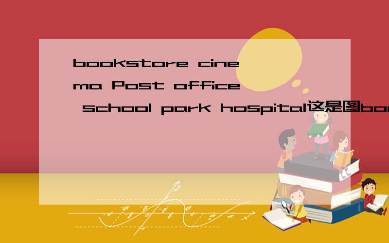 bookstore cinema Post office school park hospital这是图bookstore cinema Post officeschool park hospitalthe school is ( )the park.the bookstore is on ( ) ( ) ( ）the cinemabookstore cinema Post officeschool park hospital