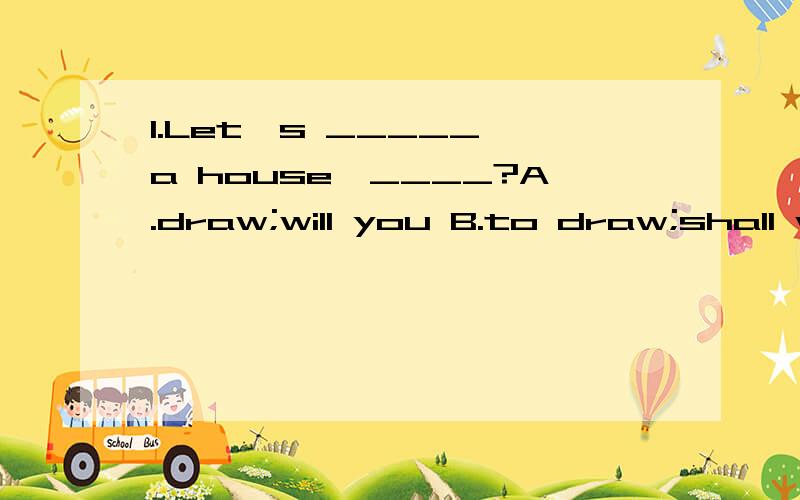 1.Let's _____ a house,____?A.draw;will you B.to draw;shall we C.drawing;will you B.darw;shall we2.Her English is very good.She wins the first place in the English speech ____.A.game B.contest C.club D.address