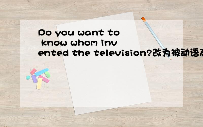Do you want to know whom invented the television?改为被动语态 DO you want to know who thetelevision （）（）（）?