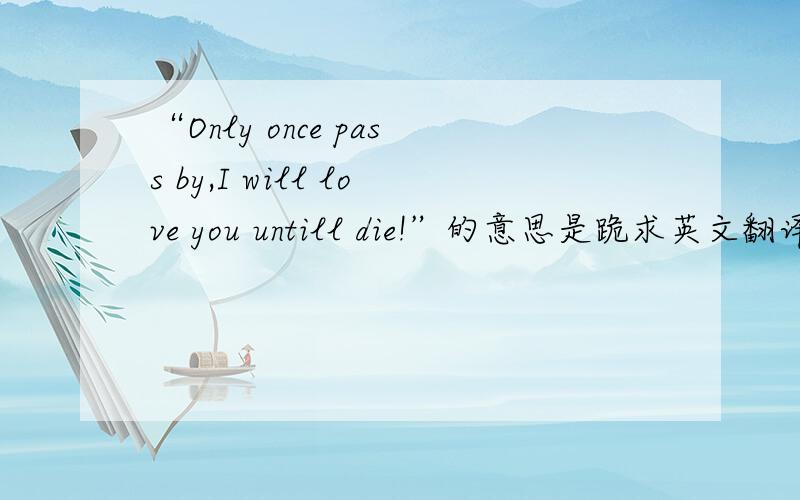 “Only once pass by,I will love you untill die!”的意思是跪求英文翻译