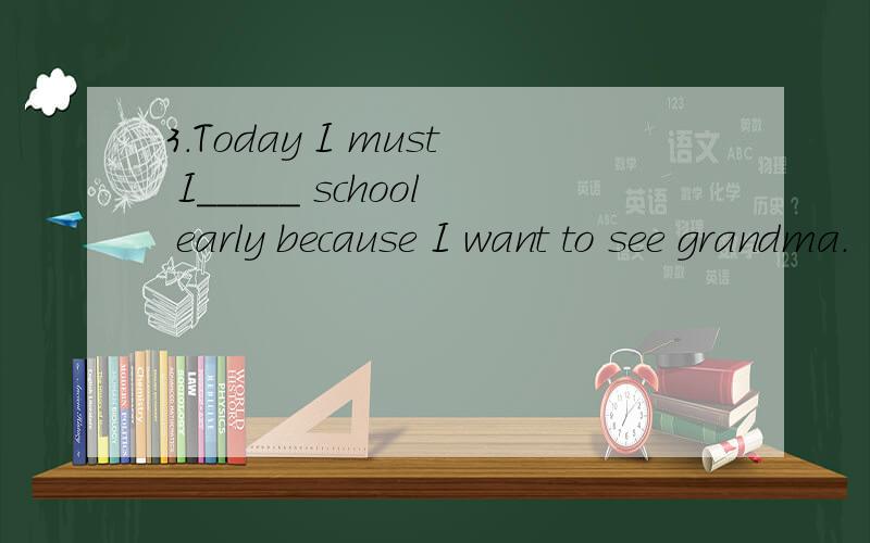 3.Today I must I_____ school early because I want to see grandma.