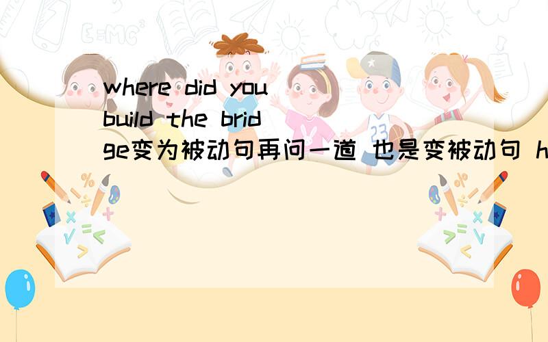 where did you build the bridge变为被动句再问一道 也是变被动句 have you finish the letter yet