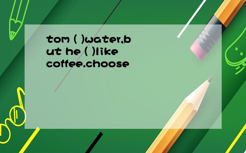 tom ( )water,but he ( )like coffee.choose