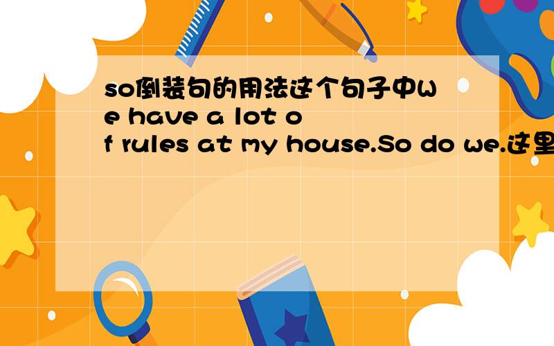 so倒装句的用法这个句子中We have a lot of rules at my house.So do we.这里为什么用So do we而不用So have we