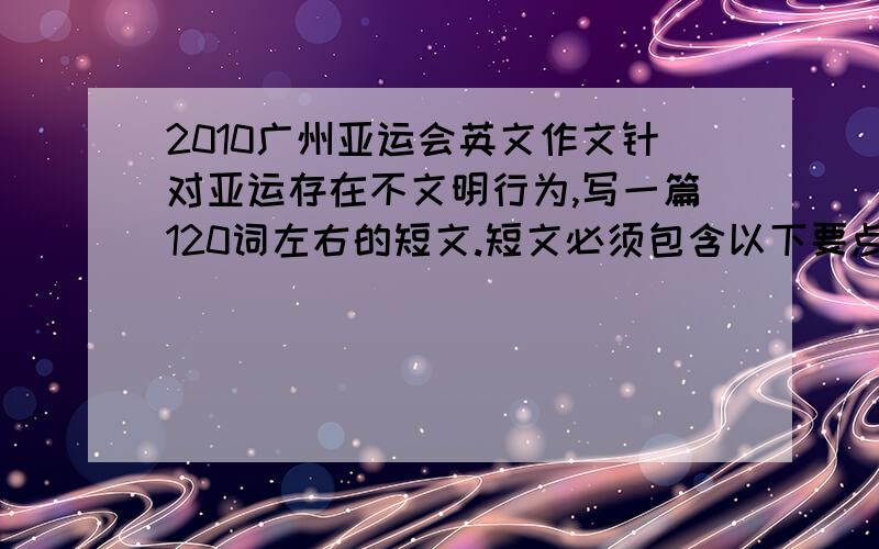 2010广州亚运会英文作文针对亚运存在不文明行为,写一篇120词左右的短文.短文必须包含以下要点1.不文明行为和影响