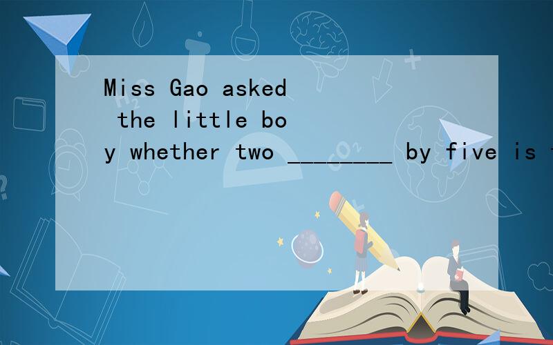 Miss Gao asked the little boy whether two ________ by five is ten.是填multiply 还是 multiplied给我理由