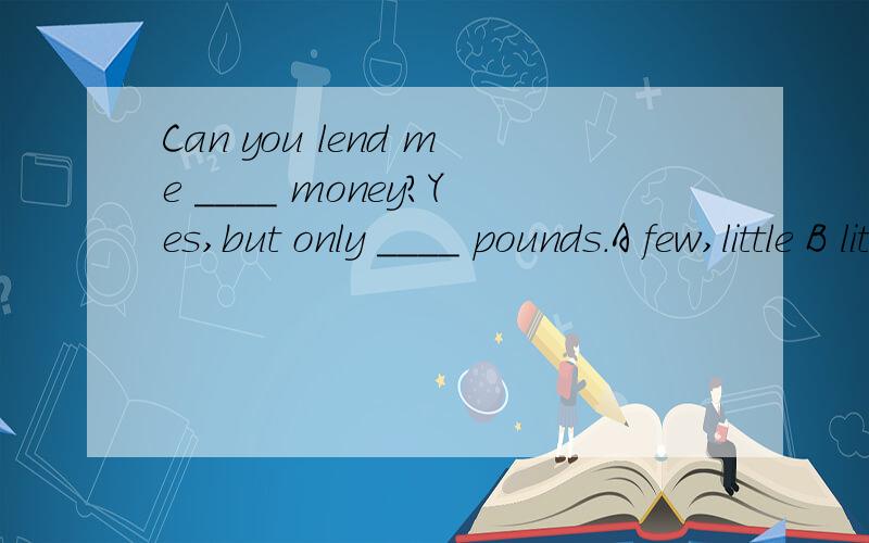 Can you lend me ____ money?Yes,but only ____ pounds.A few,little B little;few C a little,a fewD a few ;a little