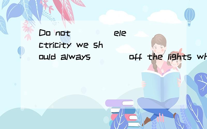 Do not ____electricity we should always ___ off the lights when we leave the room.如Do not ____electricity we should always ___ off the lights when we leave the room.请用适当的形式.、