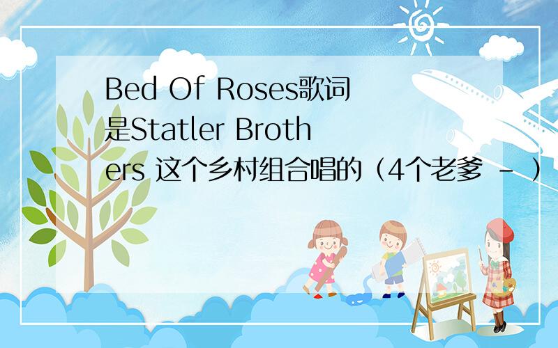 Bed Of Roses歌词是Statler Brothers 这个乡村组合唱的（4个老爹 - ）,不是邦乔维的那个.