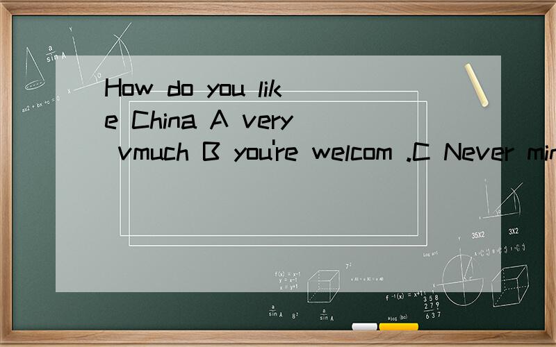 How do you like China A very vmuch B you're welcom .C Never mind D that's all right.