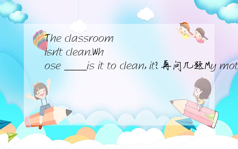 The classroom isn't clean.Whose ____is it to clean,it?再问几题My mother is ill in___.I must look after her.My father works in a___.He makes many things there.