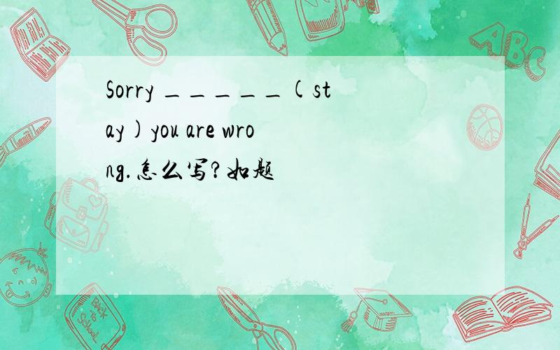 Sorry _____(stay)you are wrong.怎么写?如题