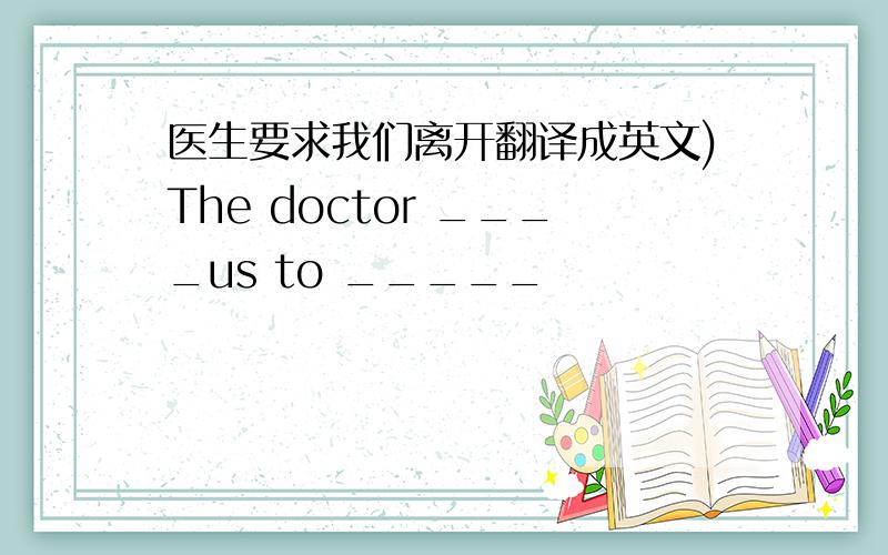 医生要求我们离开翻译成英文)The doctor ____us to _____