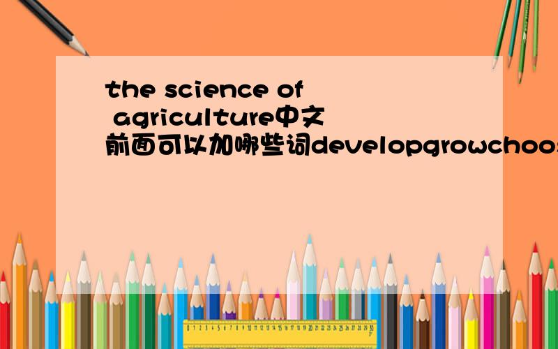 the science of agriculture中文前面可以加哪些词developgrowchooseinteresttryworkstudy