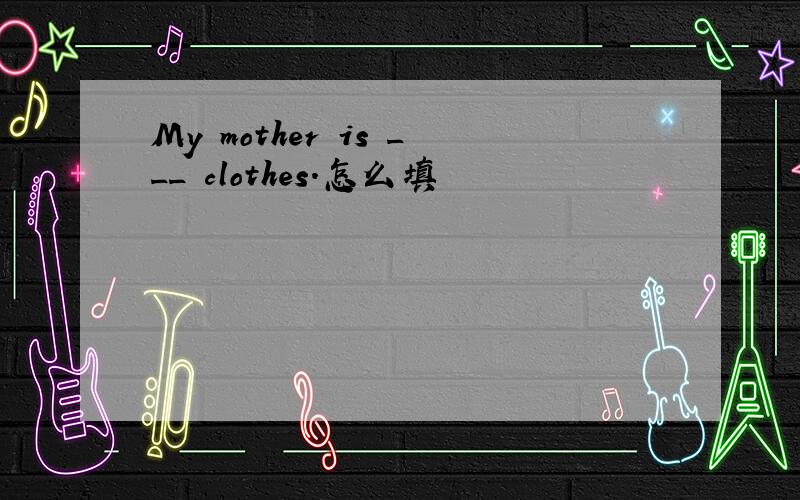 My mother is ___ clothes.怎么填