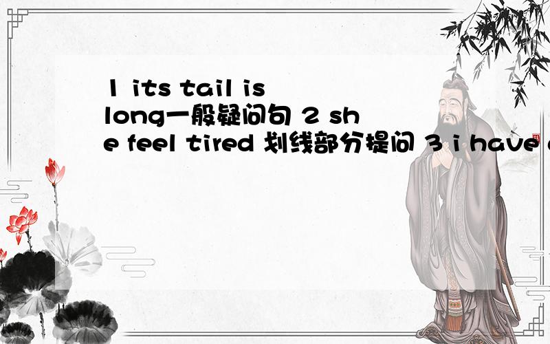1 its tail is long一般疑问句 2 she feel tired 划线部分提问 3 i have a fever 划线部分提问4 she’s 160cm tall 划线部分提问 5 he‘s 13 years old 划线部分提问 5 we are going to have a football math 变一般疑问句