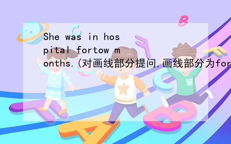 She was in hospital fortow months.(对画线部分提问,画线部分为for tow months)