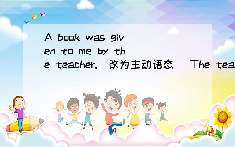 A book was given to me by the teacher.(改为主动语态） The teacher ( ) ( ) a book .