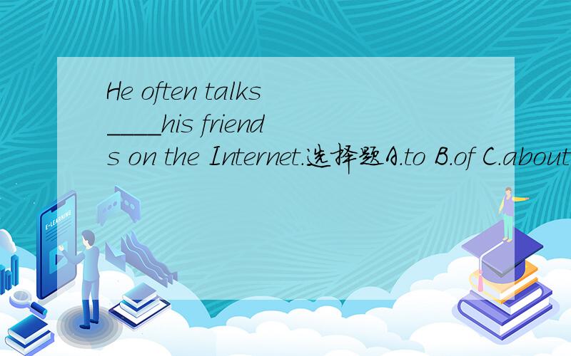 He often talks____his friends on the Internet.选择题A.to B.of C.about D.at 这道题怎么做?有没有什么语法知识,请告诉我.