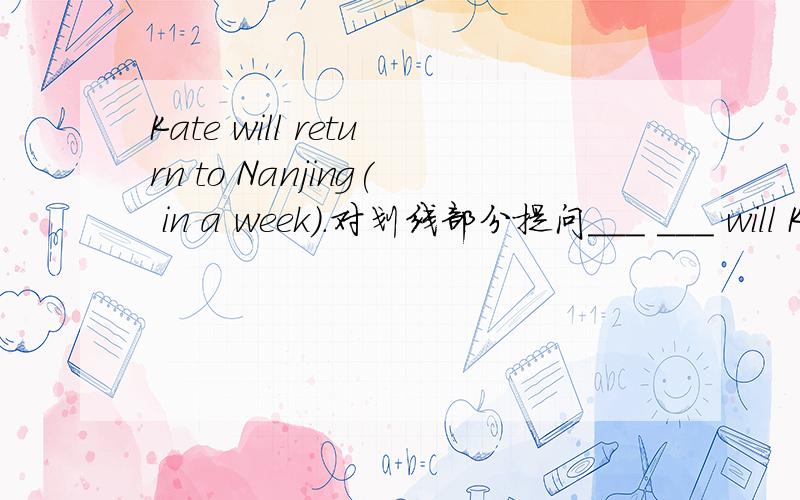 Kate will return to Nanjing( in a week).对划线部分提问___ ___ will Kate return to Nanjing?