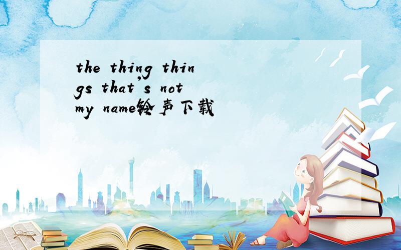 the thing things that's not my name铃声下载