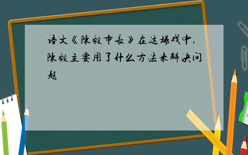 语文《陈毅市长》在这场戏中,陈毅主要用了什么方法来解决问题