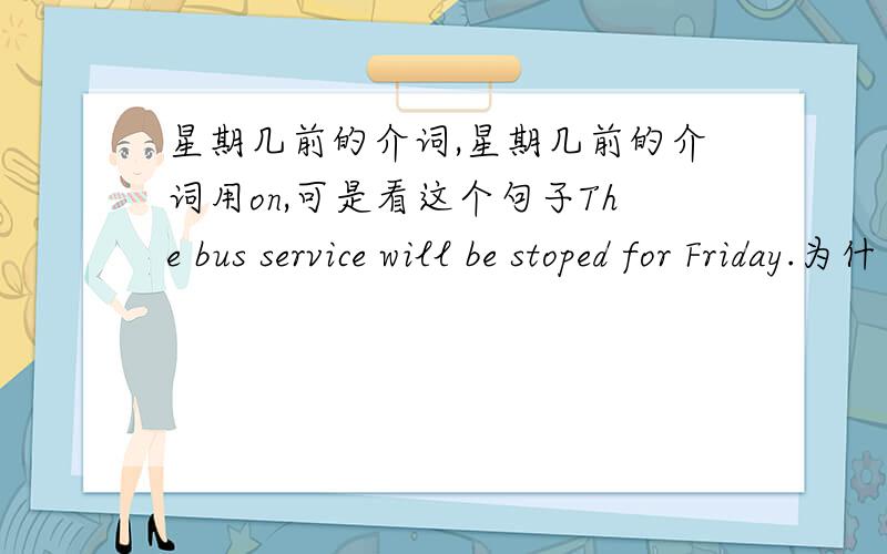 星期几前的介词,星期几前的介词用on,可是看这个句子The bus service will be stoped for Friday.为什么用for啊?我查了for的解释,说for可以表示特定时间意思为“在……时候”,如for 9 a'clock就是在九点的