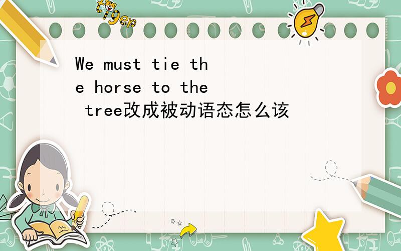 We must tie the horse to the tree改成被动语态怎么该