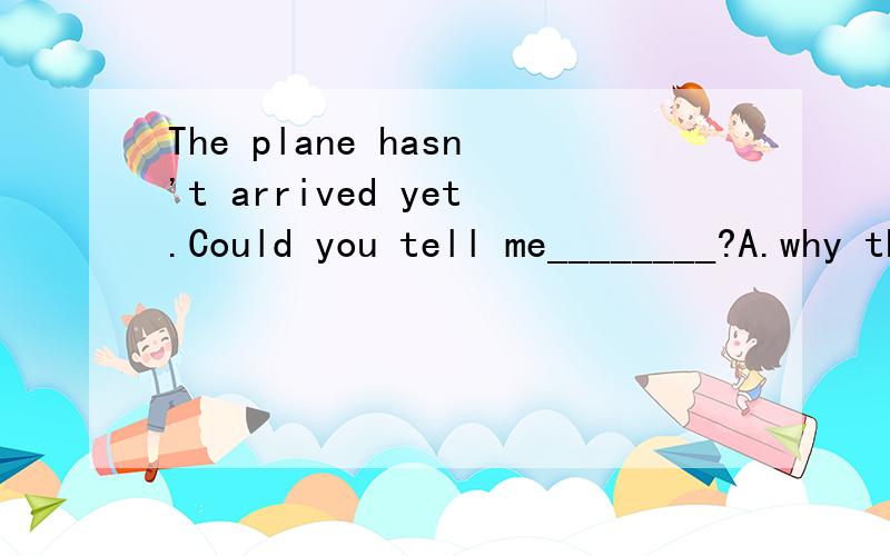 The plane hasn't arrived yet.Could you tell me________?A.why the plane is late B.how is the plane lateC.when will the plane arrive D.that the plane arrives