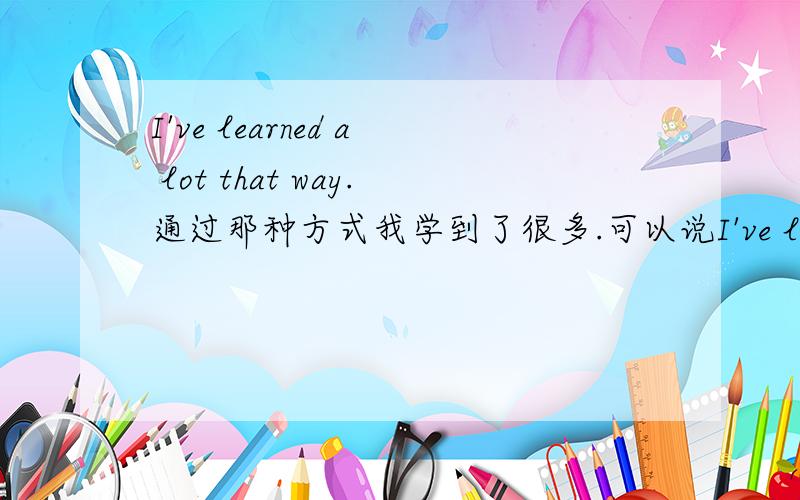I've learned a lot that way.通过那种方式我学到了很多.可以说I've learned a lot in that way.或I've learned a lot by that way.