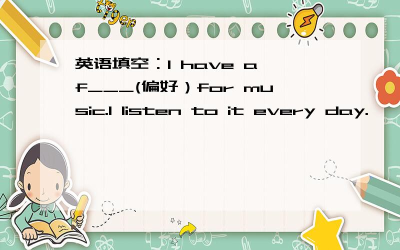 英语填空：I have a f___(偏好）for music.I listen to it every day.