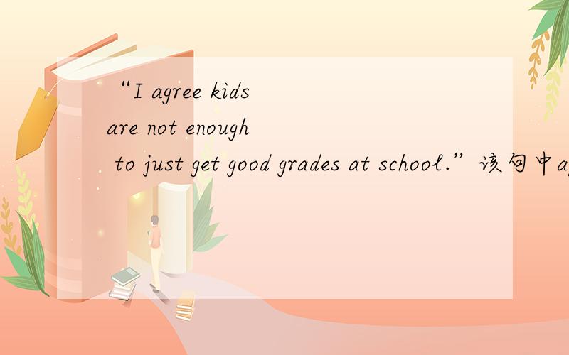 “I agree kids are not enough to just get good grades at school.”该句中agree的用法正确吗?如果不对怎么改?