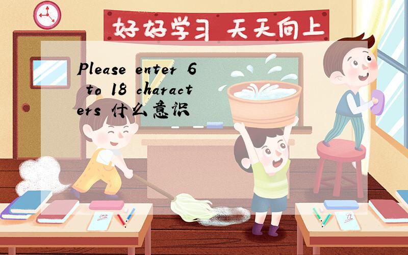Please enter 6 to 18 characters 什么意识