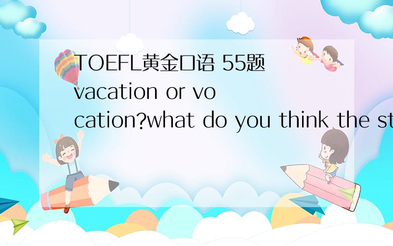 TOEFL黄金口语 55题 vacation or vocation?what do you think the students should do in their vocatio英文版的是vocation 而中文版的是“假期”那这两个句子的意思简直是天壤之别了吧?有没有考试碰到过这题的或是